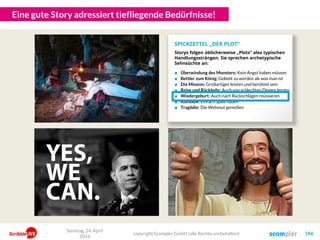 Eine gute Story adressiert tiefliegende Bedürfnisse!
Sonntag, 24. April
2016
copyright Scompler GmbH (alle Rechte vorbehalten) 186
■ Überwindung des Monsters: Kein Angst haben müssen
■ Bettler zum König: Geliebt zu werden als was man ist
■ Die Mission: Großartiges leisten und berühmt sein
■ Reise und Rückkehr: Auch von schlechten Dingen lernen
■ Wiedergeburt: Auch nach Rückschlägen reüssieren
■ Komödie: Einfach Spaß haben
■ Tragödie: Die Wehmut genießen
SPICKZETTEL „DER PLOT“
Storys folgen üblicherweise „Plots“ also typischen
Handlungssträngen. Sie sprechen archetypische
Sehnsüchte an:
 