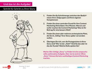 Und das ist die Aufgabe!
1. Finden Sie die Schnittmenge zwischen den Bedürf-
nissen Ihrer Zielgruppen und Ihren eigenen
Kompetenzen
2. Finden Sie einen zentralen Grund für Ihre Content
Marketing Aktivitäten: Ihre Mission. Warum und
wofür machen Sie Content Marketing? Was ist Ihr
Beitrag für eine bessere Welt?
3. Finden Sie einen oder mehrere archetypische Plots,
die Sie im „Telling“ Ihrer Story später verwenden
wollen.
4. Überlegen Sie sich, wer die Protagonisten in Ihrer
Story sind? Wer ist der „Held“? Sind Sie das oder ist
das der Kunde? Welche Rolle spielen Sie?
Merke: Die richtige „Story“ zu finden ist eine anspruchs-
volle und kreative Aufgabe. Aber sie ist zentral. Ohne
„Story“ können Sie kein nachhaltiges Content Marketing
machen.
Schritt für Schritt zu Ihrer Story
copyright Scompler GmbH (alle Rechte vorbehalten) 190
Sonntag, 24. April
2016
 