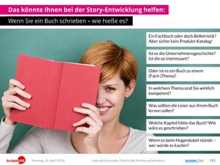 Das könnte Ihnen bei der Story-Entwicklung helfen:
Wenn Sie ein Buch schrieben – wie hieße es?
copyright Scompler GmbH (alle Rechte vorbehalten) 191Sonntag, 24. April 2016
Ein Fachbuch oder doch Belletristik?
Aber sicher kein Produkt-Katalog!
Ist es die Unternehmensgeschichte?
Ist die so interessant?
Oder ist es ein Buch zu einem
(Fach-)Thema?
Was sollten die Leser aus Ihrem Buch
lernen sollen?
Welche Kapitel hätte das Buch? Wie
wäre es geschrieben?
In welchem Thema sind Sie wirklich
kompetent?
Wenn es beim Hugendubel stünde –
wer würde es kaufen?
 