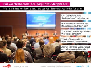 Das könnte Ihnen bei der Story-Entwicklung helfen:
Wenn Sie eine Konferenz veranstalten würden – was wäre das für eine?
Eine „Konferenz“. Eine
„Fachkonferenz“. Keine Messe.
Wo würde sie stattfinden: Bei
Ihnen oder an neutralem Ort?
Was wären die Vortragsthemen?
Wer würde sprechen?
Würden Sie da groß Ihre
Produkte oder sich vorstellen?
Aber es könnte im Vorraum auch
ein kleine Messe geben, oder?
Sonntag, 24. April 2016 copyright Scompler GmbH (alle Rechte vorbehalten) 192
 