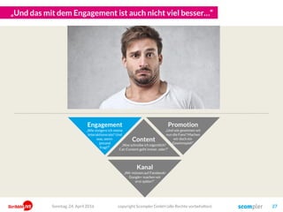 „Und das mit dem Engagement ist auch nicht viel besser…“
Content
„Was schreibe ich eigentlich?
Cat-Content geht immer, oder?“
Kanal
„Wir müssen auf Facebook!
Google+ machen wir
erst später!“
copyright Scompler GmbH (alle Rechte vorbehalten) 27
Engagement
„Wie steigere ich meine
Interaktionsrate? Und
was, wenn
jemand
fragt?“
Promotion
„Und wie gewinnen wir
nun die Fans? Machen
wir doch ein
Gewinnspiel!“
Sonntag, 24. April 2016
 