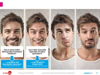 Ist er über eine tolle
App oder ein Quiz
gestolpert!
Hat er einen tollen
Beitrag über Facebook
entdeckt!
… und gleich den
Newsletter abonniert
(oder folgt dem Unternehmen)
… und hat gleich
mitgemacht
(und hat dabei die E-Mail hinterlassen)
copyright Scompler GmbH (alle Rechte vorbehalten) 56Sonntag, 24. April 2016
 