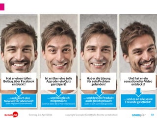 Und hat er ein
sensationelles Video
entdeckt!
Ist er über eine tolle
App oder ein Quiz
gestolpert!
Hat er die Lösung
für sein Problem
gefunden!
Hat er einen tollen
Beitrag über Facebook
entdeckt!
… und gleich den
Newsletter abonniert
(oder folgt dem Unternehmen)
… und hat gleich
mitgemacht
(und hat dabei die E-Mail hinterlassen)
… und dessen Produkt
auch gleich gekauft
(oder es sich zumindest gemerkt)
… und es an alle seine
Freunde geschickt!
copyright Scompler GmbH (alle Rechte vorbehalten) 58Sonntag, 24. April 2016
 