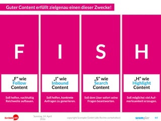 Guter Content erfüllt zielgenau einen dieser Zwecke!
Er will ja nur
schauen was
los ist…
Er hat ja
gerade ein
latentes Problem…
Er sucht ja
aktiv etwas
Bestimmtes…
Und er
interessiert sich
ja für gar nichts…
F
„F“ wie
Follow
Content
I
„I“ wie
Inbound
Content
S
„S“ wie
Search
Content
H
„H“ wie
Highlight
Content
Soll helfen, nachhaltig
Reichweite aufbauen.
Soll helfen, konkrete
Anfragen zu generieren.
Soll dem User sofort seine
Fragen beantworten.
Soll möglichst viel Auf-
merksamkeit erzeugen.
Sonntag, 24. April
2016
copyright Scompler GmbH (alle Rechte vorbehalten) 64
 