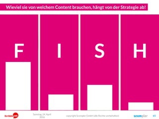 Wieviel sie von welchem Content brauchen, hängt von der Strategie ab!
Er will ja nur
schauen was
los ist…
Er hat ja
gerade ein
latentes Problem…
Er sucht ja
aktiv etwas
Bestimmtes…
Und er
interessiert sich
ja für gar nichts…
F I S H
Sonntag, 24. April
2016
copyright Scompler GmbH (alle Rechte vorbehalten) 65
 