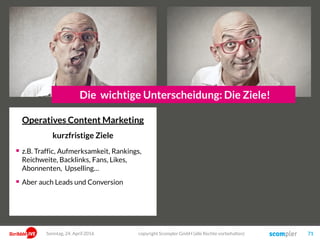 Operatives Content Marketing
kurzfristige Ziele
 z.B. Traffic, Aufmerksamkeit, Rankings,
Reichweite, Backlinks, Fans, Likes,
Abonnenten, Upselling…
 Aber auch Leads und Conversion
copyright Scompler GmbH (alle Rechte vorbehalten) 71Sonntag, 24. April 2016
Die wichtige Unterscheidung: Die Ziele!
 