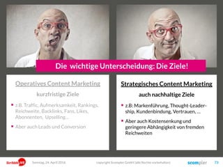 Strategisches Content Marketing
auch nachhaltige Ziele
 z.B: Markenführung, Thought-Leader-
ship, Kundenbindung, Vertrauen, …
 Aber auch Kostensenkung und
geringere Abhängigkeit von fremden
Reichweiten
copyright Scompler GmbH (alle Rechte vorbehalten) 73Sonntag, 24. April 2016
Die wichtige Unterscheidung: Die Ziele!
Operatives Content Marketing
kurzfristige Ziele
 z.B. Traffic, Aufmerksamkeit, Rankings,
Reichweite, Backlinks, Fans, Likes,
Abonnenten, Upselling…
 Aber auch Leads und Conversion
 
