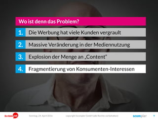 copyright Scompler GmbH (alle Rechte vorbehalten) 9
Massive Veränderung in der Mediennutzung2.
Explosion der Menge an „Content“3.
Wo ist denn das Problem?
Fragmentierung von Konsumenten-Interessen4.
Die Werbung hat viele Kunden vergrault1.
Sonntag, 24. April 2016
 