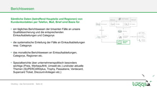 Berichtswesen
Sämtliche Daten (betreffend Hauptsitz und Regionen) von
Kundenkontakten per Telefon, Mail, Brief sind Basis für
• ein tägliches Berichtswesen der brisanten Fälle an unsere
Qualitätssicherung und die entsprechenden
Einkaufsabteilungen und Categorys
• die systematische Einleitung der Fälle an Einkaufsabteilungen
resp. Categorys

• das monatliche Berichtswesen an Einkaufsabteilungen,
Categorys, Regionen etc.
• Spezialberichte über unternehmenspolitisch besonders
wichtige (Preis, Werbeauftritt, Umwelt etc.) und/oder aktuelle
Themen (SUPERCARDplus, Trophy, Passabene, Verdecard,
Supercard Ticket, Discount-Anliegen etc.)

Gōutōng – das Servicecenter Seite 44

 