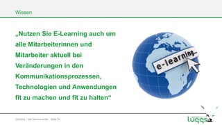 Wissen

„Nutzen Sie E-Learning auch um
alle Mitarbeiterinnen und
Mitarbeiter aktuell bei
Veränderungen in den

Kommunikationsprozessen,
Technologien und Anwendungen

fit zu machen und fit zu halten“

Gōutōng – das Servicecenter Seite 54

 