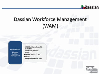Dassian Workforce Management
               (WAM)


                • 6900 East Camelback Rd.
                  Suite 805
Kevin McGuire
                  Scottsdale, Arizona
 Director,        85251
 Solution       • Phone: 480-922-1700
Management
                • Email:
                  kmcguire@dassian.com
 