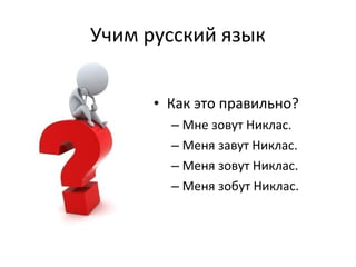 Учим русский язык 
• Как это правильно? 
– Мне зовут Никлас. 
– Меня завут Никлас. 
– Меня зовут Никлас. 
– Меня зобут Никлас. 
 
