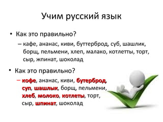 Учим русский язык 
• Как это правильно? 
– кафе, ананас, киви, буттерброд, суб, шашлик, 
борщ, пельмени, хлеп, малако, котлетты, торт, 
сыр, жпинат, шоколад 
• Как это правильно? 
– ккооффее, ананас, киви, ббууттееррббрроодд, 
ссуупп, шшаашшллыыкк, борщ, пельмени, 
ххллеебб, ммооллооккоо, ккооттллееттыы, торт, 
сыр, шшппииннаатт, шоколад 
 