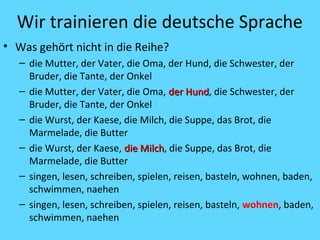 Wir trainieren die deutsche Sprache 
• Was gehört nicht in die Reihe? 
– die Mutter, der Vater, die Oma, der Hund, die Schwester, der 
Bruder, die Tante, der Onkel 
– die Mutter, der Vater, die Oma, ddeerr HHuunndd, die Schwester, der 
Bruder, die Tante, der Onkel 
– die Wurst, der Kaese, die Milch, die Suppe, das Brot, die 
Marmelade, die Butter 
– die Wurst, der Kaese, ddiiee MMiillcchh, die Suppe, das Brot, die 
Marmelade, die Butter 
– singen, lesen, schreiben, spielen, reisen, basteln, wohnen, baden, 
schwimmen, naehen 
– singen, lesen, schreiben, spielen, reisen, basteln, wohnen, baden, 
schwimmen, naehen 
 