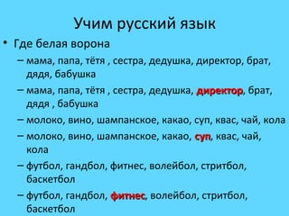 Учим русский язык 
• Где белая ворона 
– мама, папа, тётя , сестра, дедушка, директор, брат, 
дядя, бабушка 
– мама, папа, тётя , сестра, дедушка, ддииррееккттоорр, брат, 
дядя , бабушка 
– молоко, вино, шампанское, какао, суп, квас, чай, кола 
– молоко, вино, шампанское, какао, ссуупп, квас, чай, 
кола 
– футбол, гандбол, фитнес, волейбол, стритбол, 
баскетбол 
– футбол, гандбол, ффииттннеесс, волейбол, стритбол, 
баскетбол 
 