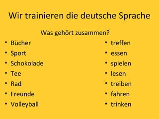 Wir trainieren die deutsche Sprache 
Was gehört zusammen? 
• Bücher 
• Sport 
• Schokolade 
• Tee 
• Rad 
• Freunde 
• Volleyball 
• treffen 
• essen 
• spielen 
• lesen 
• treiben 
• fahren 
• trinken 
 