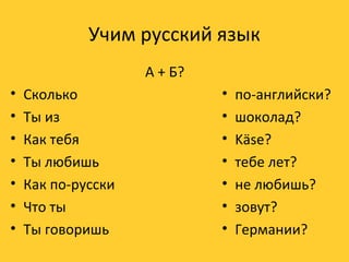 Учим русский язык 
А + Б? 
• Сколько 
• Ты из 
• Как тебя 
• Ты любишь 
• Как по-русски 
• Что ты 
• Ты говоришь 
• по-английски? 
• шоколад? 
• Käse? 
• тебе лет? 
• не любишь? 
• зовут? 
• Германии? 
