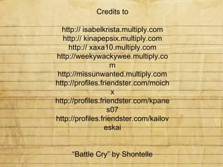 Credits to http:// isabelkrista.multiply.com http:// kinapepsix.multiply.com http:// xaxa10.multiply.com http://weekywackywee.multiply.com http://missunwanted.multiply.com http://profiles.friendster.com/moichx http://profiles.friendster.com/kpanes07 http://profiles.friendster.com/kailoveskai “ Battle Cry” by Shontelle Slideshow by nLegaspi Feb. 13, 2009 