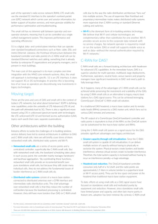 commscope.com 5
part of the operator’s radio access network (RAN). LTE small cells
use the standard S1 interface to the operator’s evolved packet
core (EPC) network which carries user and session information, for
better support of location services, and more granular visibility for
performance optimization and troubleshooting.
The small cell has no inherent split between operator and non-
operator domains, meaning that it can be controlled via a single
unified management system. This improves performance and
operating efficiencies.2
S1 is a digital, data- and control-plane interface that can operate
over standard broadband connections such as fiber, cable, DSL and
metro Ethernet. Likewise, the fronthaul infrastructure (between the
baseband controller and radio points) of a C-RAN small cell can be
standard Ethernet switches and cabling, something that is already
familiar to enterprise IT organizations and property managers, and is
present in most buildings.
The main cost of this approach is its more complex one-time
integration with the MNO core network systems. Also, the small
cell approach is technology-specific. S1 is an LTE interface; it does
not support 3G or 2G technologies. In practice this is becoming
less of an issue as operators are discontinuing new investments in
legacy technologies.
Moving target
These are the pros and cons of DAS and small cell in the context of
today’s LTE networks, but what about tomorrows? 3GPP is defining
new capabilities under the umbrella of LTE-Advanced (LTE-A) and
this path will ultimately lead to 5G. There is also a significant move
toward using LTE in unlicensed spectrum bands with technologies
like LTE-unlicensed (LTE-U) and licensed access authorization (LAA),
topics each worth their own, separate examinations.
Other architectures within the building
Industry efforts to tackle the challenges of in-building wireless
service delivery have led to several architectures in addition to DAS
and C-RAN small cells. Here we will briefly cover three of them:
networked small cells, distributed radio systems and Wi-Fi.
•	Networked small cells are a series of access points and a
centralized controller, superficially like C-RAN small cells. But
with networked small cells, the baseband scheduling takes place
in each access point; the controller mainly manages handovers3
and backhaul aggregation. 4
By coordinating these functions,
networked small cells provide an incremental benefit over
pure standalone small cells, but because they still create many
individual cells, they do not address the fundamental issues of
border interference as C-RAN small cells do.
•	Distributed radio systems consist of a macro base station
connected to distributed antennas over a CPRI interface and
intermediate radio distribution units. The chief advantage
over networked small cells is that they reduce the number of
cell borders because the baseband processing is centralized.
However, they still have more borders than DAS or C-RAN small
cells due to the way the radio distribution architecture “fans out”
into multiple sectors. The use of expensive fiber fronthaul and
proprietary intermediate nodes makes distributed radio systems
more expensive than C-RAN running on standard Ethernet
cabling and switches.
•	Wi-Fi is the dominant form of in-building wireless technology.
We believe that Wi-Fi and cellular technologies are
complementary rather than substitutes for one another. Wi-Fi
provides secure access to the corporate data network with
no service charges. No network operator is required to install
or run the system. DAS or small cell supports mobile voice as
well as data—without the manual authentication required by
Wi-Fi networks.5
C-RAN for DAS?
C-RAN small cells are a forward-looking architecture with headroom
for advanced LTE capabilities. In the immediate future, DAS is a
superior solution for multi-operator, multiband, large deployments.
Furthermore, operators, neutral hosts, venue owners and property
managers have significant investments in DAS6
and need a path to
fully leverage them.
As it happens, many of the advantages of C-RAN small cells can be
achieved while preserving the investment and scalability of the DAS
by using C-RAN small cells as an alternative to legacy macro base
stations for a DAS signal source. This can be achieved leveraging
CommScope’s OneCell®
C-RAN small cell solution.
In a traditional DAS headend, a macro base station and its remote
radio heads (RRHs) connect to a DAS master unit, which fans out to
various DAS remotes and antennas.
The RF output of a CommScope OneCell baseband controller and
radio points is equivalent to that of the RRH, so the OneCell system
can be substituted for the macro base station and RRHs.
Using the C-RAN small cell system as a signal source for the DAS
provides significant advantages over legacy architecture:
•	Greater capacity through cell virtualization. Since the C-RAN
small cell system is capable of cell virtualization, it can deliver
multiple sectors of capacity without having to physically re-
sectorize the system. Physical sectors create borders and border
interference, whereas virtual sectors create no border interference.
Therefore, the total system capacity is increased without having to
incur an interference penalty—a huge advantage.
•	Headend cost reduction. The OneCell baseband controller
consumes only half of a 1U shelf, and the radio points are
approximately 1.5 liters in volume (similar to a paperback book
or Wi-Fi access point). They use far less space and power at the
headend than traditional macro base station equipment.
To date, efforts at using small cells as a DAS signal source have
focused on standalone small cells and motivated purely by
equipment cost reduction. However, since standalone small cells
have limited power and capacity, and often lack macro-parity in
feature sets, adoption has been minimal. By contrast, C-RAN small
4
	 For this reason, networked small cells are sometimes called “controller-assisted” small cells. small cells.
5
	 For more information, refer to CommScope’s point-of-view document “The Need for Wi-Fi and Cellular in the Enterprise,” December 2016.
6
	 There are 632,000 DAS deployments worldwide as of 2016. Source: ABI Research, In-Building Wireless Forecast, September 2016
 