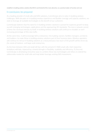 commscope.com 7
simplified in-building wireless solutions like ION-E and OneCell all the more attractive, as a practical matter of function and cost.
In conclusion, be prepared
As a leading provider of small cells and DAS solutions, CommScope aims to solve in-building wireless
challenges. With decades of in-building wireless experience and flexible coverage and capacity solutions, we
seek to leverage all available technologies to the benefit of our customers.
CommScope believes that the need for in-building wireless solutions is poised for explosive growth to keep
up with emerging technologies, applications and the approaching 5G standards. The macro network cannot
achieve the necessary density by itself; in-building wireless solutions will continue to shoulder an ever-
increasing percentage of this new traffic.
At the same time, it will increasingly fall to enterprises—the building owners, facilities managers, architects
and builders—to make these in-building wireless solutions part of their business plans. Wireless operators
will continue to roll out in-building solutions at a measured pace, but much of the growth will be driven by
the needs of medium- and large-scale enterprises.
As the lines between DAS and small cell blur with the arrival of C-RAN small cells, their respective
limitations will fade, replaced by a shared strength in flexibility, scalability and efficiency. To this end,
CommScope is developing innovative ways to combine these two technologies and others to extend the
addressable market for small cells and help better leverage existing DAS investments.
 