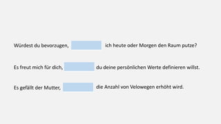 Würdest du bevorzugen, ich heute oder Morgen den Raum putze?
Es freut mich für dich, du deine persönlichen Werte definieren willst.
Es gefällt der Mutter, die Anzahl von Velowegen erhöht wird.
 