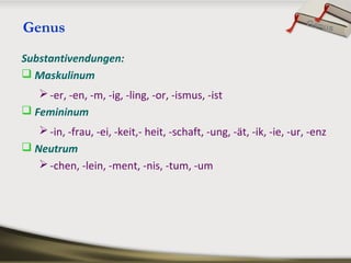 Genus
Substantivendungen:
 Maskulinum
-er, -en, -m, -ig, -ling, -or, -ismus, -ist
 Femininum
-in, -frau, -ei, -keit,- heit, -schaft, -ung, -ät, -ik, -ie, -ur, -enz
 Neutrum
-chen, -lein, -ment, -nis, -tum, -um
Genus
 