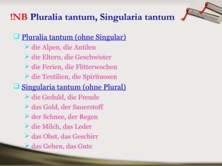 !NB Pluralia tantum, Singularia tantum
 Pluralia tantum (ohne Singular)
 die Alpen, die Antilen
 die Eltern, die Geschwister
 die Ferien, die Flitterwochen
 die Textilien, die Spirituosen
 Singularia tantum (ohne Plural)
 die Geduld, die Freude
 das Gold, der Sauerstoff
 der Schnee, der Regen
 die Milch, das Leder
 das Obst, das Geschirr
 das Gehen, das Gute
Ausnahmen
 