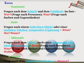 Kasus
 Nominativ
Fragen nach dem Subjekt und dem Prädikativ im Satz -
Wer? (Frage nach Personen); Was? (Frage nach
Sachen und Gegenständen)
 Dativ
Fragen nach einem indirekten Objekt oder einer
modalen/ lokalen/ temporalen Ergänzung – Wem?
Wo? Wann?
 Akkusativ
Fragen nach dem Objekt, nach einer temporalen oder
lokalen Ergänzung – Wen? (Frage nach Personen);
Was? (Frage nach Sachen und Gegenständen) Wann?
Wohin?
 Genitiv
Frage nach dem Inhaber oder Besitzer – Wessen?
Kasus
 