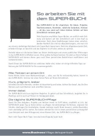 So arbeiten Sie mit
dem SUPER-BUCH!
Das SUPER-BUCH ist Ihr »Speicher« für Ideen, Projekte,
Telefonnummern, Reminder, nützliche Gedanken, Notizen
... all das, was sonst auf vielen kleinen Zetteln auf dem
Schreibtisch verloren geht.
Viele Experten empfehlen Super-Bücher, um endlich mehr Ord-
nung und System auf den Schreibtisch und in den Kopf zu
bekommen. Doch diese Empfehlungen haben einen entschei-
denden Nachteil: Sie sind nur »Bauanleitungen«, wie man sich
aus einem x-beliebigen Notizbuch sein Super-Buch bauen kann. Doch der »Eigenbau« kostet Zeit,
erfordert Einiges an Geschick und das Ergebnis ist oft alles andere als optimal.
Deshalb haben wir die besten Ideen aus diesen Anleitungen und unsere praktischen Erfahrungen
in das SUPER-BUCH einfließen lassen. Ohne großen Aufwand kommen Sie jetzt zu Ihrem fertigen
SUPER-BUCH und können dieses ganz nach Ihren persönlichen Bedürfnissen modifizieren und
weiterentwickeln.
Damit Ihnen das SUPER-BUCH ein wirklicher Helfer wird, haben wir einige hilfreiche Tipps zur
Nutzung des SUPER-BUCHS für Sie zusammengestellt:
Alle Notizen an einem Ort
Keine Sticker, keine losen Blattsammlungen … alles, was Sie für notizwürdig halten, kommt in
das SUPER-BUCH. Und das hat einen festen Platz auf Ihrem Schreibtisch.
Kurz, prägnant, lesbar
Schreiben Sie keine Romane, sondern stichpunktartig und lesbar. Achten Sie darauf, das Sie Ihre
Notizen auch nach Wochen noch entziffern können.
Immer dabei
Ihr SUPER-BUCH wird zum täglichen Begleiter. Es gehört auf den Schreibtisch, begleitet Sie in
Meetings und ist auch auf Reisen im Handgepäck dabei.
Die tägliche SUPER-BUCH-Pflege
Damit Sie Ihre Aufgaben, Projekte und Notizen immer im Griff haben, empfiehlt es sich, das
SUPER-BUCH jeden Tag zu festen Zeiten zu pflegen: Vervollständigen Sie Notizen, ergänzen Sie
Inhalte, übertragen Sie Unerledigtes. Gerade Letzteres macht Ihnen bewusst, welche Baustellen
noch unerledigt auf Sie warten. Am besten nehmen Sie sich in einem persönlichen Leistungstief
(zum Beispiel nach dem Mittagessen) einen Moment Zeit, das SUPER-BUCH zu pflegen.
Noch mehr Super-Buch-Tipps: www.businessvillage.de/super-buch
www.BusinessVillage.de/super-buch
 