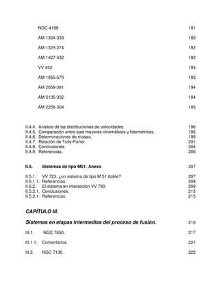 NGC 4188                                                     191

           AM 1304-333                                                  192

           AM 1325-274                                                  192

           AM 1427-432                                                  192

           VV 452                                                       193

           AM 1955-570                                                  193

           AM 2058-381                                                  194

           AM 2105-332                                                  194

           AM 2256-304                                                  195



II.4.4.    Análisis de las distribuciones de velocidades.               196
II.4.5.    Comparación entre ejes mayores cinemáticos y fotométricos.   196
II.4.6.    Determinaciones de masas.                                    199
II.4.7.    Relación de Tully-Fisher.                                    201
II.4.8.    Conclusiones.                                                204
II.4.9.    Referencias.                                                 206


II.5.       Sistemas de tipo M51. Anexo                                 207

II.5.1.     VV 723, ¿un sistema de tipo M 51 doble?                     207
II.5.1.1.   Referencias.                                                208
II.5.2.     El sistema en interacción VV 780.                           209
II.5.2.1.   Conclusiones.                                               215
II.5.2.1.   Referencias.                                                215


CAPÍTULO III.

Sistemas en etapas intermedias del proceso de fusión.                   216

III.1.       NGC 7650.                                                  217

III.1.1.    Comentarios.                                                221

III.2.      NGC 7130 .                                                  222
 