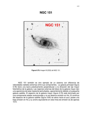 115



                                  NGC 151



                                          NGC 151




                       Figura II.78. Imagen B (DSS) de NGC 151.




        NGC 151 también es otro ejemplo de un sistema con diferencia de
velocidades radiales extremas entre sus componentes. La galaxia principal (figura
II.78) tiene una barra prácticamente perpendicular a la dirección del eje mayor
fotométrico de la galaxia. Las regiones externas del disco de la galaxia mayor dan
una apariencia de estar bastante perturbados, aparentemente debido a la pequeña
galaxia satélite. El espectro de la galaxia mayor (figura II.79) está dominado por
una componente estelar evolucionada y no se observa emisión en Hα. El continuo
del espectro de la galaxia satélite (figura II.80) se eleva hacia el azul, posee una
baja emisión en Hα y su ancho equivalente en esta línea de emisión es de apenas
10 Å.
 