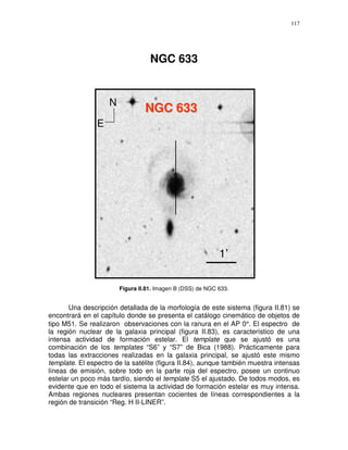 117




                                   NGC 633


                    N
                                 NGC 633
                E




                                                            1’

                        Figura II.81. Imagen B (DSS) de NGC 633.


       Una descripción detallada de la morfología de este sistema (figura II.81) se
encontrará en el capítulo donde se presenta el catálogo cinemático de objetos de
tipo M51. Se realizaron observaciones con la ranura en el AP 0°. El espectro de
la región nuclear de la galaxia principal (figura II.83), es característico de una
intensa actividad de formación estelar. El template que se ajustó es una
combinación de los templates “S6” y “S7” de Bica (1988). Prácticamente para
todas las extracciones realizadas en la galaxia principal, se ajustó este mismo
template. El espectro de la satélite (figura II.84), aunque también muestra intensas
líneas de emisión, sobre todo en la parte roja del espectro, posee un continuo
estelar un poco más tardío, siendo el template S5 el ajustado. De todos modos, es
evidente que en todo el sistema la actividad de formación estelar es muy intensa.
Ambas regiones nucleares presentan cocientes de líneas correspondientes a la
región de transición “Reg. H II-LINER”.
 