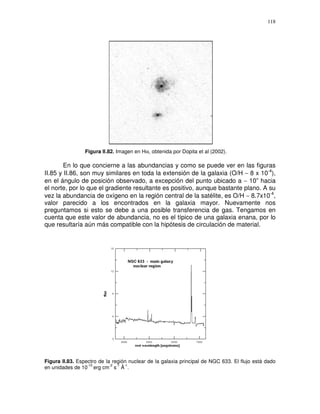 118




                 Figura II.82. Imagen en Hα, obtenida por Dopita et al (2002).

        En lo que concierne a las abundancias y como se puede ver en las figuras
II.85 y II.86, son muy similares en toda la extensión de la galaxia (O/H ∼ 8 x 10-4),
en el ángulo de posición observado, a excepción del punto ubicado a ∼ 10” hacia
el norte, por lo que el gradiente resultante es positivo, aunque bastante plano. A su
vez la abundancia de oxígeno en la región central de la satélite, es O/H ∼ 8.7x10-4,
valor parecido a los encontrados en la galaxia mayor. Nuevamente nos
preguntamos si esto se debe a una posible transferencia de gas. Tengamos en
cuenta que este valor de abundancia, no es el típico de una galaxia enana, por lo
que resultaría aún más compatible con la hipótesis de circulación de material.




Figura II.83. Espectro de la región nuclear de la galaxia principal de NGC 633. El flujo está dado
                  -15       -2 -1 -1
en unidades de 10 erg cm s Å .
 