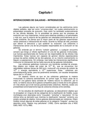 12


                               Capítulo I

INTERACCIONES DE GALAXIAS – INTRODUCCIÓN.


        Las galaxias alguna vez fueron consideradas por los astrónomos como
objetos aislados, algo así como “universos-islas”, los cuales prácticamente no
presentaban procesos de evolución. Esta visión ha cambiado sustancialmente
en las últimas décadas. En la actualidad se piensa que los procesos de
evolución son muy importantes, incluso para sistemas aislados y no perturbados
y más aún, que la mayoría de las galaxias son afectadas profundamente por el
medio ambiente. Se piensa que la mayor parte de las galaxias experimentan
varias colisiones o interacciones de marea durante su tiempo de vida, procesos
que alteran la estructura y que aceleran su evolución. Las colisiones e
interacciones serían una de las principales responsables de la evolución en las
galaxias.
        Se entiende por el término “colisión galáctica”, a cualquier encuentro
cercano que tenga un efecto significativo en una de las galaxias involucradas.
Las fuerzas gravitacionales de marea son las responsables de los efectos más
importantes. Estas fuerzas son capaces de generar efectos espectaculares
aunque las partes visibles de las dos galaxias, en su máximo acercamiento no
lleguen a superponerse. Sin embargo, casi todas las interacciones significativas
involucran la intersección de los halos oscuros de las galaxias individuales.
        Las colisiones galácticas involucran una tremenda cantidad de energía.
Dos objetos con masas del orden de 1012 M , que se encuentran con
velocidades relativas típicas de 300 km/s, involucran una energía de colisión de
1053 J, energía equivalente a 108-9 supernovas. Estas              colisiones son
extremadamente lentas, para los parámetros terrestres, con escalas temporales
típicas de 3 x 108 años.
        Un aspecto notorio es que en las colisiones galácticas la materia
involucrada no colisiona estrictamente. En primer lugar, la mayor parte de la
masa en una galaxia típica consiste de “materia oscura no colisional”, por lo
tanto, la materia oscura de la galaxia compañera pasa a través de la otra galaxia
sin más efecto que el de fuerzas gravitacionales colectivas. Además, existe una
probabilidad extremadamente baja de colisiones directas entre estrellas.

       En los estudios de clasificación de galaxias, se descubrieron objetos que
no encajaban en ninguna de las categorías de la clasificación de Hubble, cuyas
morfologías eran descriptas como “inusuales”, “extrañas” o “peculiares”. En los
últimos años se demostró que mientras la clasificación “peculiar” contenía una
amplia variedad de objetos, incluía galaxias distorsionadas por colisiones. Edwin
Hubble incluyó algunas de estas galaxias en la categoría “irregular”, aunque los
describía como “objetos muy peculiares” (1958). Como ejemplos cita a NGC
5363, NGC 1275 y M82.
 