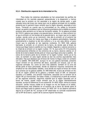 122


                                                    α
II.3.4 - Distribución espacial de la intensidad en Hα.


       Para todos los sistemas estudiados se han presentado los perfiles de
intensidad en Hα (sentido espacial, perpendicular a la dispersión) y hemos
notado que la emisión en Hα asociada a la región de donde parte, o está
ubicada cerca del brazo de marea que une la galaxia principal con la satélite,
presenta por lo general mayor emisión que la región opuesta, asociada al otro
brazo. Teniendo en cuenta que la luminosidad en Hα refleja la formación
actual, se podría considerar que la influencia gravitatoria de la satélite es la que
produce esta asimetría en la tasa de formación estelar. En la galaxia principal
de VV410, galaxia que posee una pseudo-barra, tenemos un caso extremo en
el que la emisión en los bordes de la pseudo-barra es mayor que en la región
nuclear, siendo como ya se mencionó, más alta la emisión en el extremo de
donde parte el brazo de marea que llega a la galaxia perturbadora, llegando
prácticamente a duplicar la del otro extremo y a su vez esta última un poco
mayor que la originada en las regiones nucleares. En NGC 646, galaxia
barreada, la emisión en el extremo de la barra, de donde sale el brazo de
marea que llega hasta la satélite es muy notable, llegando a valores cercanos a
la mitad de la emisión en la región nuclear. VV 16, que como VV 410 presenta
condensaciones brillantes en los extremos de su barra, alcanza valores en el
borde de la barra desde donde parte el brazo que llega cerca de la satélite, de
cerca de la tercera parte de la emisión en la región nuclear. Como ya se ha
visto, es también en esta región donde se dan los anchos equivalentes más
elevados. Hay que destacar que el brazo de marea no llega a estar en contacto
con la satélite. AM 2256-304, aunque no es una galaxia barreada, presenta
mayor emisión en los extremos del disco, asociado con brazos, que en las
regiones centrales. Es, como se verá más adelante, también en la zona de
donde parte el bazo perturbado, donde se observan mayores variaciones de
amplitud en las velocidades radiales, zona donde se origina el brazo de marea
que conecta con la galaxia satélite. En AM 0459-340, el pico de emisión en Hα
se da en región central de la galaxia y también hacia el SW, en dirección
opuesta a la satélite, una emisión importante, asociada con la emisión de la
región HII ya mencionada. De todos modos, si analizamos el perfil de emisión
en las regiones externas, seguimos notando que la región asociada con el
brazo de marea, posee mayor emisión que en la región diametralmente
opuesta, aunque la diferencia no es sustancial. En NGC 5534, vemos la misma
situación, siendo incluso visible en la imagen en Hα de Dopita et al (2002),
condensaciones más brillantes en el extremo de la barra de donde parte el
brazo que llega hasta la galaxia menor. En NGC 341 no se observa asimetría
alguna en el perfil de Hα, aunque el AP observado no coincide exactamente
con el AP de la barra, a partir de la cual se originan los brazos.
 