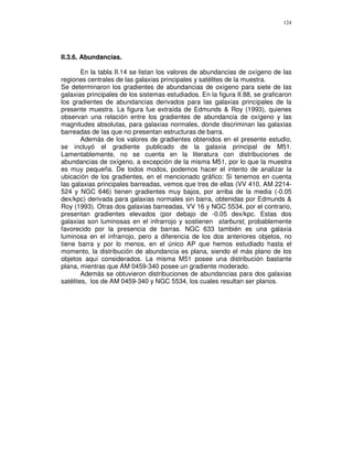 124




II.3.6. Abundancias.

        En la tabla II.14 se listan los valores de abundancias de oxígeno de las
regiones centrales de las galaxias principales y satélites de la muestra.
Se determinaron los gradientes de abundancias de oxígeno para siete de las
galaxias principales de los sistemas estudiados. En la figura II.88, se graficaron
los gradientes de abundancias derivados para las galaxias principales de la
presente muestra. La figura fue extraída de Edmunds & Roy (1993), quienes
observan una relación entre los gradientes de abundancia de oxígeno y las
magnitudes absolutas, para galaxias normales, donde discriminan las galaxias
barreadas de las que no presentan estructuras de barra.
        Además de los valores de gradientes obtenidos en el presente estudio,
se incluyó el gradiente publicado de la galaxia principal de M51.
Lamentablemente, no se cuenta en la literatura con distribuciones de
abundancias de oxígeno, a excepción de la misma M51, por lo que la muestra
es muy pequeña. De todos modos, podemos hacer el intento de analizar la
ubicación de los gradientes, en el mencionado gráfico: Si tenemos en cuenta
las galaxias principales barreadas, vemos que tres de ellas (VV 410, AM 2214-
524 y NGC 646) tienen gradientes muy bajos, por arriba de la media (-0.05
dex/kpc) derivada para galaxias normales sin barra, obtenidas por Edmunds &
Roy (1993). Otras dos galaxias barreadas, VV 16 y NGC 5534, por el contrario,
presentan gradientes elevados (por debajo de -0.05 dex/kpc. Estas dos
galaxias son luminosas en el infrarrojo y sostienen starburst, probablemente
favorecido por la presencia de barras. NGC 633 también es una galaxia
luminosa en el infrarrojo, pero a diferencia de los dos anteriores objetos, no
tiene barra y por lo menos, en el único AP que hemos estudiado hasta el
momento, la distribución de abundancia es plana, siendo el más plano de los
objetos aquí considerados. La misma M51 posee una distribución bastante
plana, mientras que AM 0459-340 posee un gradiente moderado.
        Además se obtuvieron distribuciones de abundancias para dos galaxias
satélites, los de AM 0459-340 y NGC 5534, los cuales resultan ser planos.
 