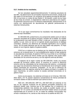 127


II.3.7. Análisis de los resultados.

       Se han estudiado espectrofotométricamente 13 sistemas peculiares de
tipo M51. Se determinaron los principales mecanismos de emisión, siendo el de
tipo región H II el dominante, con excepción de la galaxia principal de AM 0403-
604, la cual tiene un núcleo de tipo Seyfert 2. Se estudió, a partir de los flujos
de las líneas de emisión, la dependencia radial de la abundancia de oxígeno.
Es pertinente mencionar que en la literatura especializada, prácticamente no se
cuenta con distribuciones de abundancias de galaxias pertenecientes a
sistemas interactuantes.



       En lo que sigue comentaremos los resultados más destacados de los
sistemas aquí estudiados:

        En AM 0459-340, predominaría una componente estelar joven en toda la
extensión estudiada de la galaxia principal y también de la satélite. Es notable
la condensación que está ubicada al Este y unida por un puente a la galaxia
satélite, la cual, como se verá en el capítulo donde presentamos el catálogo
cinemático, presenta una diferencia de velocidad significativa con la galaxia
menor. No se puede descartar que tal vez este objeto más pequeño, no haya
estado en sus orígenes, ligado a la galaxia satélite.

      VV410 es un sistema que se destaca por los starbursts ubicados en los
extremos de la pseudo-barra, lo cual probablemente explica el bajo gradiente
en abundancias encontrado. El sistema VV410 es muy similar en su morfología
a Arp 82. Los colores de VV410 revelan que las regiones más azules están
asociadas con los extremos de barra y con las regiones externas del disco.

       El espectro de la región nuclear de AM 2256-304, revela una escasa
actividad de formación estelar actual. Si tenemos en cuenta la diferencia
extrema entre las velocidades de las componentes del sistema, y considerado
que según las simulaciones dinámicas la intensificación de la formación estelar
estaría favorecida por encuentros “progrados”, en los que la diferencia de
velocidades entre las regiones externas de la galaxia principal y la satélite no
sean importantes, se podría explicar la escasa actividad encontrada en la
galaxia mayor.

      Como era de esperar, los sistemas luminosos en el infrarrojo, NGC 633,
NGC 5534 y VV 16, poseen espectros característicos de intensa actividad de
formación estelar en toda la extensión que cubría la ranura.

      NGC 341, AM 2256-304, ARP 54 y AM 0037-305 son sistemas en los
que en las regiones nucleares de las galaxias principales predomina una
población estelar vieja, mientras que en las satélites hay un predominio de
componentes estelares más jóvenes, las cuales se pueden ajustar con un
“template” S7. En cuanto a la actividad de formación estelar actual, la cual está
representada por la emisión en Hα, en todas las satélites mencionadas hay
emisión moderada en Hα, siendo la más intensa en la satélite de NGC 341.
 