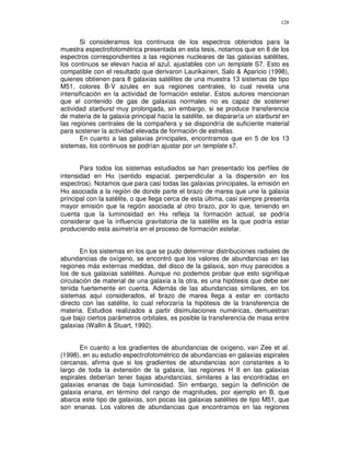 128


       Si consideramos los continuos de los espectros obtenidos para la
muestra espectrofotométrica presentada en esta tesis, notamos que en 8 de los
espectros correspondientes a las regiones nucleares de las galaxias satélites,
los continuos se elevan hacia el azul, ajustables con un template S7. Esto es
compatible con el resultado que derivaron Laurikainen, Salo & Aparicio (1998),
quienes obtienen para 8 galaxias satélites de una muestra 13 sistemas de tipo
M51, colores B-V azules en sus regiones centrales, lo cual revela una
intensificación en la actividad de formación estelar. Estos autores mencionan
que el contenido de gas de galaxias normales no es capaz de sostener
actividad starburst muy prolongada, sin embargo, si se produce transferencia
de materia de la galaxia principal hacia la satélite, se dispararía un starburst en
las regiones centrales de la compañera y se dispondría de suficiente material
para sostener la actividad elevada de formación de estrellas.
       En cuanto a las galaxias principales, encontramos que en 5 de los 13
sistemas, los continuos se podrían ajustar por un template s7.


       Para todos los sistemas estudiados se han presentado los perfiles de
intensidad en Hα (sentido espacial, perpendicular a la dispersión en los
espectros). Notamos que para casi todas las galaxias principales, la emisión en
Hα asociada a la región de donde parte el brazo de marea que une la galaxia
principal con la satélite, o que llega cerca de esta última, casi siempre presenta
mayor emisión que la región asociada al otro brazo, por lo que, teniendo en
cuenta que la luminosidad en Hα refleja la formación actual, se podría
considerar que la influencia gravitatoria de la satélite es la que podría estar
produciendo esta asimetría en el proceso de formación estelar.


       En los sistemas en los que se pudo determinar distribuciones radiales de
abundancias de oxígeno, se encontró que los valores de abundancias en las
regiones más externas medidas, del disco de la galaxia, son muy parecidos a
los de sus galaxias satélites. Aunque no podemos probar que esto signifique
circulación de material de una galaxia a la otra, es una hipótesis que debe ser
tenida fuertemente en cuenta. Además de las abundancias similares, en los
sistemas aquí considerados, el brazo de marea llega a estar en contacto
directo con las satélite, lo cual reforzaría la hipótesis de la transferencia de
materia. Estudios realizados a partir disimulaciones numéricas, demuestran
que bajo ciertos parámetros orbitales, es posible la transferencia de masa entre
galaxias (Wallin & Stuart, 1992).


       En cuanto a los gradientes de abundancias de oxígeno, van Zee et al.
(1998), en su estudio espectrofotométrico de abundancias en galaxias espirales
cercanas, afirma que si los gradientes de abundancias son constantes a lo
largo de toda la extensión de la galaxia, las regiones H II en las galaxias
espirales deberían tener bajas abundancias, similares a las encontradas en
galaxias enanas de baja luminosidad. Sin embargo, según la definición de
galaxia enana, en término del rango de magnitudes, por ejemplo en B, que
abarca este tipo de galaxias, son pocas las galaxias satélites de tipo M51, que
son enanas. Los valores de abundancias que encontramos en las regiones
 