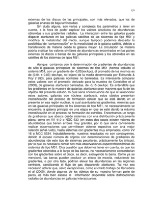 129


externas de los discos de las principales, son más elevados, que los de
galaxias enanas de baja luminosidad.
        Sin duda alguna, son varios y complejos los parámetros a tener en
cuenta, a la hora de poder explicar los valores absolutos de abundancias
obtenidas y sus gradientes radiales. La interacción entre las galaxias puede
disparar starbursts en las galaxias satélites de los sistemas de tipo M51 y
modificar la metalicidad del medio, aunque tampoco podemos descartar la
posibilidad de “contaminación” en la metalicidad de la galaxia satélite, debido a
transferencia de materia desde la galaxia mayor. La circulación de materia
podría explicar los valores similares de abundancias encontrados en las partes
externas de discos o barras de las galaxias principales y los obtenidos en las
satélites de los sistemas de tipos M51.

       Aunque contamos con la determinación de gradientes de abundancias
de sólo 8 galaxias principales de sistemas de tipo M51 (hemos incluido el
sistema M51, con un gradiente de -0,02dex/kpc), el promedio de los mismos es
de (0.04 ± 0.03) dex/kpc, no lejano de la media determinada por Edmunds &
Roy (1993), para galaxias normales no barreadas. Es interesante comparar
estos valores con el promedio derivado para la muestra de Considère et al
(2000), de galaxias starbursts barreadas, de -0,15 dex/kpc. Es entendible que
los gradientes en la muestra de galaxias starbursts sean mayores que la de los
objetos del presente estudio, lo cual sería consecuencia de que al seleccionar
estos autores, galaxias con núcleos starbursts, estos objetos presentan
intensificación del proceso de formación estelar que se está dando en el
presente en esa región nuclear, lo cual acentuaría los gradientes, mientras que
en las galaxias principales de los sistemas de tipo M51, no necesariamente se
encuentra la galaxia principal en una etapa en que se esté dando la máxima
intensificación en el proceso de formación de estrellas. Encontramos un rango
de gradientes que abarca desde sistemas con una distribución prácticamente
plana, como en VV 410 o NGC 633 (en estos dos casos existen valores de
abundancias que tienen errores muy grandes, por lo que sería conveniente
realizar observaciones que permitiesen obtener espectros con una mejor
relación señal-ruido), hasta sistemas con gradientes muy empinados, como VV
16 o NGC 5534. Indudablemente, nuestros resultados no son concluyentes,
debido al escaso número de objetos con determinaciones de gradientes de
abundancias (de este tipo de sistemas peculiares, prácticamente los únicos),
por lo que es necesario contar con más observaciones espectrofotométricas de
sistemas de tipo M51. Otra cuestión que debemos tener en cuenta, es que los
gradientes obtenidos a lo largo de las barras, no necesariamente concordarían
con los gradientes sobre el disco, es decir, excluyendo la barra. Como ya se
mencionó, las barras pueden producir un efecto de mezcla, reduciendo los
gradientes, o por otro lado, podrían elevar las abundancias en las regiones
centrales, canalizando el flujo de gas disparando starbursts. Tal vez sea
necesario aclarar que, salvo excepciones, como el citado trabajo de Considère
et al (2000), donde algunos de los objetos de su muestra forman parte de
pares, es más bien escasa la información disponible sobre distribuciones
radiales de abundancias en galaxias interactuantes.
 
