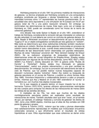 13


       Holmberg presenta en el año 1941 los primeros modelos de interacciones
de galaxias. La técnica empleada por Holmberg consistía en una computadora
analógica constituida por lámparas y células fotoeléctricas. La caída de la
intensidad luminosa como 1/r2 representaba las fuerzas gravitacionales. En la
actualidad esto sería equivalente a una simulación de N-cuerpos con N=37 por
galaxia (total de 74) y una pobre resolución temporal. Sin embargo se
confirmaban las deformaciones de marea. Este logro, junto con el trabajo de
Holmberg en 1940, puede ser considerado como los inicios de la teoría de
colisiones galácticas.
       Una década más tarde Spitzer & Baade en el año 1951, extendieron el
trabajo de Holmberg, considerando la remoción del gas interestelar en colisiones
de alta velocidad, lo cual debería ser común en cúmulos de galaxias densos. En
1954, Baade & Minkowski anunciaron el descubrimiento de que la radiofuente
“Cygnus A” es un objeto extragaláctico constituido por dos galaxias en “colisión”.
Más tarde se determinaría que otras radiofuentes brillantes también resultarían
ser sistemas en colisión. Muchas de estas galaxias involucradas en procesos de
colisión fueron descubiertas al azar, cuando áreas seleccionadas o “nebulosas”
individuales de tipo desconocido fueron observadas con grandes telescopios.
Muchas de estas “nebulosas” provienen del “New General Catalog” de Dreyer
(NGC). No se realizaron programas de búsquedas sistemáticos de
observaciones antes del survey fotográfico de Shapley-Ames. Shapley estaba
impresionado con algunas de las formas descubiertas, como NGC 4027 y NGC
4038/9 (“La Antena”). Zwicky descubre en 1941 la galaxia anillo “Rueda de
Carreta” o “Cartwheel”. Zwicky estaba muy interesado en galaxias
“interconectadas”, realizó sus propios relevamientos y una gran cantidad de
descubrimientos. Sin embargo, fue con la concreción del relevamiento de todo el
cielo de Palomar, que fue posible realizar nuevas búsquedas capaces de
descubrir numerosos objetos “extraños”. Halton Arp realizó su búsqueda de
galaxias peculiares en el survey de Palomar, y publicó su ahora famoso Atlas
(Arp 1966). Vorontsov-Velyaminov y colaboradores llevaron a cabo un proyecto
similar, mientras que Arp y Madore en el año 1987 extendieron el “survey” al
hemisferio sur, con muchos más objetos incorporados.
       En lo que respecta al aspecto teórico, el mayor impacto fue el de los
hermanos Toomre (1972,1974), quienes utilizaron aproximaciones restringidas
de tres cuerpos para computar los efectos de las interacciones de marea sobre
las órbitas de las estrellas del disco.
       A mediados de los 70s, fue claro que muchos de los objetos
morfológicamente peculiares podían ser explicados como resultado de
interacciones de marea. También resultaba claro que eran “raras”, en el sentido
de que, por ejemplo, el catálogo “Galaxias y cúmulos de galaxias” de Zwicky de
1961, tenía unos 30000 objetos, mientras que el atlas de Arp contaba con 338
pares de galaxias o grupos.
       Toomre & Toomre (1972) notaron que las colas y plumas observadas
eran satisfactoriamente reproducidas en modelos que involucraban encuentros
colisionales cercanos y que difícilmente serían el resultado de órbitas
hiperbólicas al azar. Ellos argumentaban que esas colisiones se darían entre
 