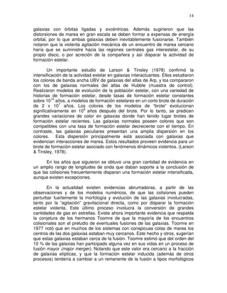 14


galaxias con órbitas ligadas y excéntricas. Además sugirieron que las
distorsiones de marea en gran escala se deben formar a expensas de energía
orbital, por lo que ambas galaxias deben inevitablemente fusionarse. También
notaron que la violenta agitación mecánica de un encuentro de marea cercano
haría que se suministre hacia las regiones centrales gas interestelar, de su
propio disco, o por acreción de la compañera y así disparar la actividad de
formación estelar.

        Un importante estudio de Larson & Tinsley (1978) confirmó la
intensificación de la actividad estelar en galaxias interactuantes. Ellos estudiaron
los colores de banda ancha UBV de galaxias del atlas de Arp, y los compararon
con los de galaxias normales del atlas de Hubble (muestra de control).
Realizaron modelos de evolución de la población estelar, con una variedad de
historias de formación estelar, desde tasas de formación estelar constantes
sobre 1010 años, a modelos de formación estelares en un corto brote de duración
de 2 x 107 años. Los colores de los modelos de “brote” evolucionan
significativamente en 109 años después del brote. Por lo tanto, se predicen
grandes variaciones de color en galaxias donde han tenido lugar brotes de
formación estelar recientes. Las galaxias normales poseen colores que son
compatibles con una tasa de formación estelar decreciente con el tiempo. En
contraste, las galaxias peculiares presentan una amplia dispersión en los
colores. Esta dispersión principalmente está asociada con galaxias que
evidencian interacciones de marea. Estos resultados proveen evidencia para un
brote de formación estelar asociado con fenómenos dinámicos violentos. (Larson
& Tinsley, 1978).

      En los años que siguieron se obtuvo una gran cantidad de evidencia en
un amplio rango de longitudes de onda que daban soporte a la conclusión de
que las colisiones frecuentemente disparan una formación estelar intensificada,
aunque existen excepciones.

       En la actualidad existen evidencias abrumadoras, a partir de las
observaciones y de los modelos numéricos, de que las colisiones pueden
perturbar fuertemente la morfología y evolución de las galaxias involucradas,
tanto por la “agitación” gravitacional directa, como por disparar la formación
estelar violenta. Este último proceso involucra la conversión de grandes
cantidades de gas en estrellas. Existe ahora importante evidencia que respalda
la conjetura de los hermanos Toomre de que la mayoría de los encuentros
colisionales son el preludio de eventuales fusiones de las galaxias. Toomre en
1977 notó que en muchos de los sistemas con conspicuas colas de marea los
centros de las dos galaxias estaban muy cercanos. Este hecho y otros, sugerían
que estas galaxias estaban cerca de la fusión. Toomre estimó que del orden del
10 % de las galaxias han participado alguna vez en sus vidas en un proceso de
fusión mayor (major merger). Notando que este valor era cercano a la fracción
de galaxias elípticas, y que la formación estelar inducida (además de otros
procesos) tendería a cambiar a un remanente de la fusión a tipos morfológicos
 