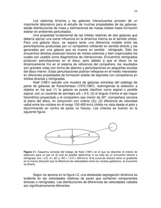 16


       Los sistemas binarios y las galaxias interactuantes proveen de un
importante laboratorio para el estudio de muchas propiedades de las galaxias,
desde distribuciones de masa y estimaciones de masas totales hasta formación
estelar en ambientes perturbados.
       Una propiedad fundamental de las órbitas relativas de dos galaxias que
debería ejercer una fuerte influencia en la dinámica interna es el sentido orbital.
Para una galaxia disco, se espera tener una diferencia notable entre las
perturbaciones producidas por un compañero orbitando en sentido directo y las
generadas por una galaxia que se mueva en sentido retrógrado. Sólo los
encuentros directos producen brazos de marea extensos y bien organizados los
cuales son usados como diagnósticos de interacciones. Encuentros retrógrados
producen perturbaciones en el disco, pero debido a que el disco no es
dinámicamente frío en el sistema de referencia del compañero, los resultados
son grandes colas con forma de abanico y perturbaciones en pequeñas escalas
del disco interior. Estas perturbaciones podrían reflejarse en el medio interestelar
en diferentes propiedades de formación estelar de espirales con compañeros en
órbitas directas y retrógradas.
       Keel (1991) estudió una muestra de galaxias extraídas del catálogo de
pares de galaxias de Karachentsev (1972,1987), restringiendo la selección a
objetos en los que (1) la galaxia se pueda clasificar como espiral o posible
espiral, con un cociente de semiejes a/b < 0.5; (2) el ángulo θ entre el eje mayor
fotométrico proyectado y el compañero sea menor de 30°. (compañera cercana
al plano del disco, en conjunción con criterio (3)); (3) diferencia de velocidad
radial entre los núcleos en el rango 150-400 km/s (órbita no vista desde el polo y
discriminando en contra de pares no físicos). Los criterios se ilustran en la
siguiente figura:




Figura I.1. Esquema extraído del trabajo de Keel (1991) en el que se describe el criterio de
selección para un par en el cual es posible determinar si se trata de un encuentro directo o
retrógrado. b/a < 0.5, θ < 30° y 150 < ∆V< 400 km/s. Si la curva de rotación tiene un gradiente
en la misma dirección que la diferencia de velocidades entre los núcleos galácticos, el encuentro
es directo.



       Según se aprecia en la figura I.2, una destacada segregación dinámica es
evidente en las velocidades relativas de pares que contienen componentes
directas o retrógradas. Las distribuciones de diferencias de velocidades radiales
son significativamente diferentes.
 