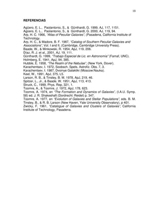18


REFERENCIAS

Agüero, E. L., Paolantonio, S., & Günthardt, G. 1999, AJ, 117, 1151.
Agüero, E. L., Paolantonio, S., & Günthardt, G. 2000, AJ, 119, 94.
Arp, H. C. 1966, “Atlas of Peculiar Galaxies”, (Pasadena, California Institute of
Technology.
Arp, H. C., & Madore, B. F. 1987, “Catalog of Southern Peculiar Galaxies and
Associations”, Vol. I and II, (Cambridge, Cambridge University Press).
Baade, W., & Minkowski, R. 1954, ApJ, 119, 206.
Díaz, R. J. et al., 2001, AJ, 19, 111.
Günthardt, G. 1999, “Trabajo Especial de Lic. en Astronomía” (Famaf, UNC).
Holmberg, E. 1941, ApJ, 94, 385.
Hubble, E. 1958, “The Realm of the Nebulae”, (New York, Dover).
Karachentsev, I. 1972, Soobsch. Spets. Astrofiz. Obs. 7, 3.
Karachentsev, I. 1987, Dvoinye Galaktiki (Moscow:Nauka).
Keel, W., 1991, ApJ, 375, L5.
Larson, R. B., & Tinsley, B. M. 1978, ApJ, 219, 46.
Spitzer, L., Jr., & Baade, W. 1951, ApJ, 113, 413.
Struck, C., 1999, Phys. Rep, 321, 1.
Toomre, A., & Toomre, J. 1972, ApJ, 178, 623.
Toomre, A. 1974, en “The Formation and Dynamics of Galaxies”, (I.A.U. Symp.
58) ed. J. R. Shakeshaft (Dordrecht: Reidel) p. 347.
Toomre, A. 1977, en “Evolution of Galaxies and Stellar Populations”, eds. B. M.
Tinsley, B., & R. B. Larson (New Haven, Yale University Observatory), p 401.
Zwicky, F. 1961, “Catalogue of Galaxies and Clusters of Galaxies”, California
Institute of Technology, Pasadena.
 