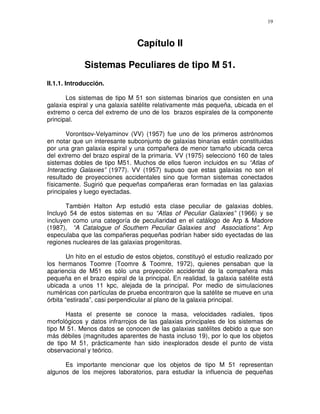 19



                                Capítulo II

             Sistemas Peculiares de tipo M 51.
II.1.1. Introducción.

       Los sistemas de tipo M 51 son sistemas binarios que consisten en una
galaxia espiral y una galaxia satélite relativamente más pequeña, ubicada en el
extremo o cerca del extremo de uno de los brazos espirales de la componente
principal.

       Vorontsov-Velyaminov (VV) (1957) fue uno de los primeros astrónomos
en notar que un interesante subconjunto de galaxias binarias están constituidas
por una gran galaxia espiral y una compañera de menor tamaño ubicada cerca
del extremo del brazo espiral de la primaria. VV (1975) seleccionó 160 de tales
sistemas dobles de tipo M51. Muchos de ellos fueron incluidos en su “Atlas of
Interacting Galaxies” (1977). VV (1957) supuso que estas galaxias no son el
resultado de proyecciones accidentales sino que forman sistemas conectados
físicamente. Sugirió que pequeñas compañeras eran formadas en las galaxias
principales y luego eyectadas.

       También Halton Arp estudió esta clase peculiar de galaxias dobles.
Incluyó 54 de estos sistemas en su “Atlas of Peculiar Galaxies” (1966) y se
incluyen como una categoría de peculiaridad en el catálogo de Arp & Madore
(1987), “A Catalogue of Southern Peculiar Galaxies and Associations”. Arp
especulaba que las compañeras pequeñas podrían haber sido eyectadas de las
regiones nucleares de las galaxias progenitoras.

       Un hito en el estudio de estos objetos, constituyó el estudio realizado por
los hermanos Toomre (Toomre & Toomre, 1972), quienes pensaban que la
apariencia de M51 es sólo una proyección accidental de la compañera más
pequeña en el brazo espiral de la principal. En realidad, la galaxia satélite está
ubicada a unos 11 kpc, alejada de la principal. Por medio de simulaciones
numéricas con partículas de prueba encontraron que la satélite se mueve en una
órbita “estirada”, casi perpendicular al plano de la galaxia principal.

      Hasta el presente se conoce la masa, velocidades radiales, tipos
morfológicos y datos infrarrojos de las galaxias principales de los sistemas de
tipo M 51. Menos datos se conocen de las galaxias satélites debido a que son
más débiles (magnitudes aparentes de hasta incluso 19), por lo que los objetos
de tipo M 51, prácticamente han sido inexplorados desde el punto de vista
observacional y teórico.

      Es importante mencionar que los objetos de tipo M 51 representan
algunos de los mejores laboratorios, para estudiar la influencia de pequeñas
 