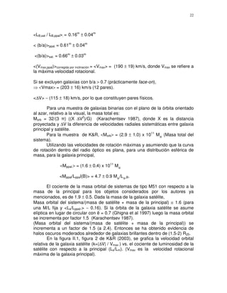 22




<LB,sat / LB,ppal>. = 0.16m ± 0.04m

< (b/a)>ppal. = 0.61m ± 0.04m

<(b/a)>sat. = 0.66m ± 0.03m

<(Vmax,ppal)>corregida por inclinación = <Vmax> = (190 ± 19) km/s, donde Vmax se refiere a
la máxima velocidad rotacional.

Si se excluyen galaxias con b/a > 0.7 (prácticamente face-on),
   <Vmax> = (203 ± 16) km/s (12 pares).

<∆V> ∼ (115 ± 18) km/s, por lo que constituyen pares físicos.

       Para una muestra de galaxias binarias con el plano de la órbita orientado
al azar, relativo a la visual, la masa total es:
Morb = 32/(3 ) ((X ∆V2)/G) (Karachentsev 1987), donde X es la distancia
proyectada y ∆V la diferencia de velocidades radiales sistemáticas entre galaxia
principal y satélite.
       Para la muestra de K&R, <Morb> = (2.9 ± 1.0) x 1011 M (Masa total del
sistema).
       Utilizando las velocidades de rotación máximas y asumiendo que la curva
de rotación dentro del radio óptico es plana, para una distribución esférica de
masa, para la galaxia principal,

               <Mppal.> = (1.6 ± 0.4) x 1011 M

              <Mppal/Lppal(B)> = 4.7 ± 0.9 M /L    ,B.


        El cociente de la masa orbital de sistemas de tipo M51 con respecto a la
masa de la principal para los objetos considerados por los autores ya
mencionados, es de 1.9 ± 0.5. Dada la masa de la galaxia satélite,
Masa orbital del sistema/(masa de satélite + masa de la principal) ≅ 1.6 (para
una M/L fija y <Ls/Lppal.> ∼ 0.16). Si la órbita de la galaxia satélite se asume
elíptica en lugar de circular con ê = 0.7 (Ghigna et al 1997) luego la masa orbital
se incrementa por factor 1.5 (Karachentsev 1987).
(Masa orbital del sistema/(masa de satélite + masa de la principal)) se
incrementa a un factor de 1.5 (a 2.4). Entonces se ha obtenido evidencia de
halos oscuros moderados alrededor de galaxias brillantes dentro de (1.5-2) R25.
        En la figura II.1, figura 2 de K&R (2003), se grafica la velocidad orbital
relativa de la galaxia satélite (k=|∆V| / Vmax ) vs. el cociente de luminosidad de la
satélite con respecto a la principal (Ls/Lm). (Vmax es la velocidad rotacional
máxima de la galaxia principal).
 