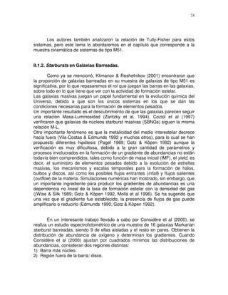 24




      Los autores también analizaron la relación de Tully-Fisher para estos
sistemas, pero este tema lo abordaremos en el capítulo que corresponde a la
muestra cinemática de sistemas de tipo M51.


II.1.2. Starbursts en Galaxias Barreadas.

        Como ya se mencionó, Klimanov & Reshetnikov (2001) encontraron que
la proporción de galaxias barreadas en su muestra de galaxias de tipo M51 es
significativa, por lo que repasaremos el rol que juegan las barras en las galaxias,
sobre todo en lo que tiene que ver con la actividad de formación estelar.
Las galaxias masivas juegan un papel fundamental en la evolución química del
Universo, debido a que son los únicos sistemas en los que se dan las
condiciones necesarias para la formación de elementos pesados.
Un importante resultado es el descubrimiento de que las galaxias parecen seguir
una relación Masa-Luminosidad (Zaritzky et al. 1994). Coziol et al (1997)
verificaron que galaxias de núcleos starburst masivas (SBNGs) siguen la misma
relación M-L.
Otro importante fenómeno es que la metalicidad del medio interestelar decrece
hacia fuera (Vila-Costas & Edmunds 1992 y muchos otros), para lo cual se han
propuesto diferentes hipótesis (Pagel 1989; Gotz & Köpen 1992) aunque la
verificación es muy dificultosa, debido a la gran cantidad de parámetros y
procesos involucrados en la formación de un gradiente de abundancias no están
todavía bien comprendidos, tales como función de masa inicial (IMF), el yield, es
decir, el suministro de elementos pesados debido a la evolución de estrellas
masivas, los mecanismos y escalas temporales para la formación de halos,
bulbos y discos, así como los posibles flujos entrantes (infall) y flujos salientes
(outflow) de la materia. Simulaciones numéricas han mostrado, sin embargo, que
un importante ingrediente para producir los gradientes de abundancias es una
dependencia no lineal de la tasa de formación estelar con la densidad del gas
((Wise & Silk 1989; Gotz & Köpen 1992, Mollá et al 1996). Se ha sugerido que
una vez que el gradiente fue establecido, la presencia de flujos de gas puede
amplificarlo o reducirlo (Edmunds 1990; Gotz & Köpen 1992).


        En un interesante trabajo llevado a cabo por Considère et al (2000), se
realiza un estudio espectrofotométrico de una muestra de 16 galaxias Markarian
starburst barreadas, siendo 9 de ellas aisladas y el resto en pares. Obtienen la
distribución de abundancia de oxígeno y determinan los gradientes. Cuando
Considère et al (2000) ajustan por cuadrados mínimos las distribuciones de
abundancias, consideran dos regiones distintas:
1) Barra más núcleo.
2) Región fuera de la barra: disco.
 