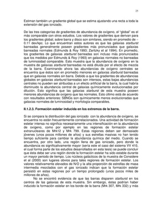 25


Estiman también un gradiente global que se estima ajustando una recta a toda la
extensión del gas ionizado.

De las tres categorías de gradientes de abundancia de oxígeno, el “global” es el
más comparable con otros estudios. Los valores de gradientes que derivan para
los gradientes global, sobre barra y disco son similares, siendo en promedio de ∼
0.11 dex/kpc. Lo que encuentran estos autores es que las galaxias starburst
barreadas generalmente poseen gradientes más pronunciados que galaxias
barreadas normales (Edmunds & Roy 1993; Zaritzky et al 1994). En promedio,
los gradientes de galaxias starburst barreadas son incluso más pronunciados
que los medidos por Edmunds & Roy (1993) en galaxias normales no barreadas
de luminosidad comparable. Esto muestra que la abundancia de oxígeno en la
muestra de galaxias starburst barreadas no está diluida por el efecto de mezcla
de la barra. Examinando ahora las abundancias de oxígeno centrales se
encuentra que éstos son en promedio menores en galaxias starburst barreadas
que en galaxias normales sin barra. Debido a que los gradientes de abundancias
globales en galaxias starburst barreadas son intensos, estas bajas abundancias
centrales no pueden ser atribuidas a un efecto artificial de la barra, la cual habría
disminuido la abundancia central de galaxias químicamente evolucionadas por
dilución. Esto significa que las galaxias starburst de esta muestra poseen
menores abundancias de oxígeno que las normales. Esto último está de acuerdo
con resultados anteriores: SBNGs son químicamente menos evolucionadas que
galaxias normales de luminosidad y morfología comparables.

II.1.2.3. Formación estelar inducida en los extremos de la barra.

Si se compara la distribución del gas ionizado con la abundancia de oxígeno, se
encuentra no están frecuentemente correlacionados. Una actividad de formación
estelar intensa no significa necesariamente una intensificación en la abundancia
de oxígeno, como por ejemplo en las regiones de formación estelar
extranucleares de Mrk12 y Mrk 799. Estas regiones deben ser demasiado
jóvenes (unos pocos millones de años) y sus estrellas masivas no han tenido
tiempo suficiente para cambiar la abundancia química del medio. Cuando se
encuentra, por otro lado, una región llena de gas ionizado, pero donde la
abundancia es significativamente mayor (sería este el caso del sistema VV 410,
el cual forma parte de los estudios desarrollados en esta tesis) se puede concluir
que ésta debe ser una región donde la formación estelar ha sido estable durante
un mayor periodo de tiempo. Los núcleos galácticos de la muestra de Considere
et al (2000) son lugares obvios para tales regiones de formación estelar. Los
valores relativamente elevados de N/O y la alta proporción de estrellas de masa
intermedia mezclados con el gas ionizado indican que la formación estelar
persistió en estas regiones por un tiempo prolongado (unos pocos miles de
millones de años).
       No se encontró evidencia de que las barras disparen starburst en los
centros de las galaxias de esta muestra. Sin embargo, éstas podrían haber
inducido la formación estelar en los borde de la barra (Mrk 307, Mrk 332) y más
 