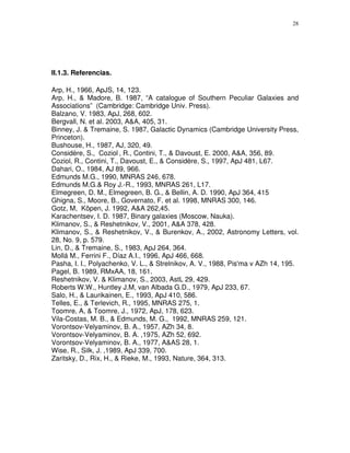 28




II.1.3. Referencias.

Arp, H., 1966, ApJS, 14, 123.
Arp, H., & Madore, B. 1987, “A catalogue of Southern Peculiar Galaxies and
Associations” (Cambridge: Cambridge Univ. Press).
Balzano, V. 1983, ApJ, 268, 602.
Bergvall, N. et al. 2003, A&A, 405, 31.
Binney, J. & Tremaine, S. 1987, Galactic Dynamics (Cambridge University Press,
Princeton).
Bushouse, H., 1987, AJ, 320, 49.
Considère, S., Coziol , R., Contini, T., & Davoust, E. 2000, A&A, 356, 89.
Coziol, R., Contini, T., Davoust, E., & Considère, S., 1997, ApJ 481, L67.
Dahari, O., 1984, AJ 89, 966.
Edmunds M.G., 1990, MNRAS 246, 678.
Edmunds M.G.& Roy J.-R., 1993, MNRAS 261, L17.
Elmegreen, D. M., Elmegreen, B. G., & Bellin, A. D. 1990, ApJ 364, 415
Ghigna, S., Moore, B., Governato, F. et al. 1998, MNRAS 300, 146.
Gotz, M, Köpen, J. 1992, A&A 262,45.
Karachentsev, I. D. 1987, Binary galaxies (Moscow, Nauka).
Klimanov, S., & Reshetnikov, V., 2001, A&A 378, 428.
Klimanov, S., & Reshetnikov, V., & Burenkov, A., 2002, Astronomy Letters, vol.
28, No. 9, p. 579.
Lin, D., & Tremaine, S., 1983, ApJ 264, 364.
Mollá M., Ferrini F., Díaz A.I., 1996, ApJ 466, 668.
Pasha, I. I., Polyachenko, V. L., & Strelnikov, A. V., 1988, Pis'ma v AZh 14, 195.
Pagel, B. 1989, RMxAA, 18, 161.
Reshetnikov, V. & Klimanov, S., 2003, AstL 29, 429.
Roberts W.W., Huntley J.M, van Albada G.D., 1979, ApJ 233, 67.
Salo, H., & Laurikainen, E., 1993, ApJ 410, 586.
Telles, E., & Terlevich, R., 1995, MNRAS 275, 1.
Toomre, A, & Toomre, J., 1972, ApJ, 178, 623.
Vila-Costas, M. B., & Edmunds, M. G., 1992, MNRAS 259, 121.
Vorontsov-Velyaminov, B. A., 1957, AZh 34, 8.
Vorontsov-Velyaminov, B. A. ,1975, AZh 52, 692.
Vorontsov-Velyaminov, B. A., 1977, A&AS 28, 1.
Wise, R., Silk, J. ,1989, ApJ 339, 700.
Zaritsky, D., Rix, H., & Rieke, M., 1993, Nature, 364, 313.
 