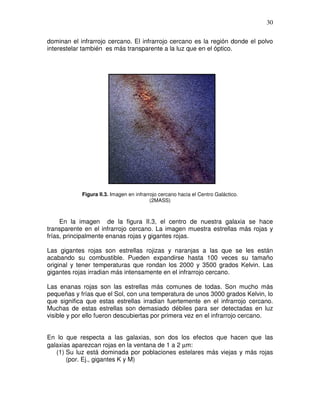 30


dominan el infrarrojo cercano. El infrarrojo cercano es la región donde el polvo
interestelar también es más transparente a la luz que en el óptico.




            Figura II.3. Imagen en infrarrojo cercano hacia el Centro Galáctico.
                                          (2MASS)



     En la imagen de la figura II.3, el centro de nuestra galaxia se hace
transparente en el infrarrojo cercano. La imagen muestra estrellas más rojas y
frías, principalmente enanas rojas y gigantes rojas.

Las gigantes rojas son estrellas rojizas y naranjas a las que se les están
acabando su combustible. Pueden expandirse hasta 100 veces su tamaño
original y tener temperaturas que rondan los 2000 y 3500 grados Kelvin. Las
gigantes rojas irradian más intensamente en el infrarrojo cercano.

Las enanas rojas son las estrellas más comunes de todas. Son mucho más
pequeñas y frías que el Sol, con una temperatura de unos 3000 grados Kelvin, lo
que significa que estas estrellas irradian fuertemente en el infrarrojo cercano.
Muchas de estas estrellas son demasiado débiles para ser detectadas en luz
visible y por ello fueron descubiertas por primera vez en el infrarrojo cercano.


En lo que respecta a las galaxias, son dos los efectos que hacen que las
galaxias aparezcan rojas en la ventana de 1 a 2 µm:
   (1) Su luz está dominada por poblaciones estelares más viejas y más rojas
       (por. Ej., gigantes K y M)
 