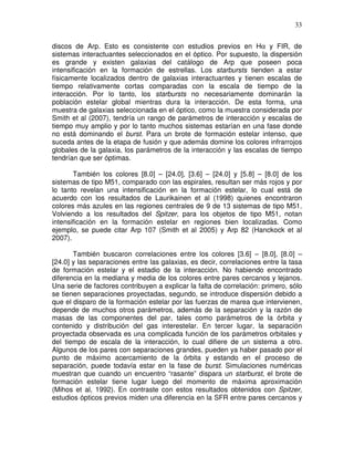33


discos de Arp. Esto es consistente con estudios previos en Hα y FIR, de
sistemas interactuantes seleccionados en el óptico. Por supuesto, la dispersión
es grande y existen galaxias del catálogo de Arp que poseen poca
intensificación en la formación de estrellas. Los starbursts tienden a estar
físicamente localizados dentro de galaxias interactuantes y tienen escalas de
tiempo relativamente cortas comparadas con la escala de tiempo de la
interacción. Por lo tanto, los starbursts no necesariamente dominarán la
población estelar global mientras dura la interacción. De esta forma, una
muestra de galaxias seleccionada en el óptico, como la muestra considerada por
Smith et al (2007), tendría un rango de parámetros de interacción y escalas de
tiempo muy amplio y por lo tanto muchos sistemas estarían en una fase donde
no está dominando el burst. Para un brote de formación estelar intenso, que
suceda antes de la etapa de fusión y que además domine los colores infrarrojos
globales de la galaxia, los parámetros de la interacción y las escalas de tiempo
tendrían que ser óptimas.

       También los colores [8.0] – [24.0], [3.6] – [24.0] y [5.8] – [8.0] de los
sistemas de tipo M51, comparado con las espirales, resultan ser más rojos y por
lo tanto revelan una intensificación en la formación estelar, lo cual está de
acuerdo con los resultados de Laurikainen et al (1998) quienes encontraron
colores más azules en las regiones centrales de 9 de 13 sistemas de tipo M51.
Volviendo a los resultados del Spitzer, para los objetos de tipo M51, notan
intensificación en la formación estelar en regiones bien localizadas. Como
ejemplo, se puede citar Arp 107 (Smith et al 2005) y Arp 82 (Hanckock et al
2007).

       También buscaron correlaciones entre los colores [3.6] – [8.0], [8.0] –
[24.0] y las separaciones entre las galaxias, es decir, correlaciones entre la tasa
de formación estelar y el estadio de la interacción. No habiendo encontrado
diferencia en la mediana y media de los colores entre pares cercanos y lejanos.
Una serie de factores contribuyen a explicar la falta de correlación: primero, sólo
se tienen separaciones proyectadas, segundo, se introduce dispersión debido a
que el disparo de la formación estelar por las fuerzas de marea que intervienen,
depende de muchos otros parámetros, además de la separación y la razón de
masas de las componentes del par, tales como parámetros de la órbita y
contenido y distribución del gas interestelar. En tercer lugar, la separación
proyectada observada es una complicada función de los parámetros orbitales y
del tiempo de escala de la interacción, lo cual difiere de un sistema a otro.
Algunos de los pares con separaciones grandes, pueden ya haber pasado por el
punto de máximo acercamiento de la órbita y estando en el proceso de
separación, puede todavía estar en la fase de burst. Simulaciones numéricas
muestran que cuando un encuentro “rasante” dispara un starburst, el brote de
formación estelar tiene lugar luego del momento de máxima aproximación
(Mihos et al, 1992). En contraste con estos resultados obtenidos con Spitzer,
estudios ópticos previos miden una diferencia en la SFR entre pares cercanos y
 